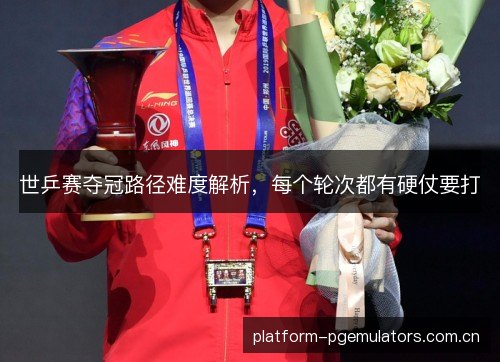 世乒赛夺冠路径难度解析，每个轮次都有硬仗要打