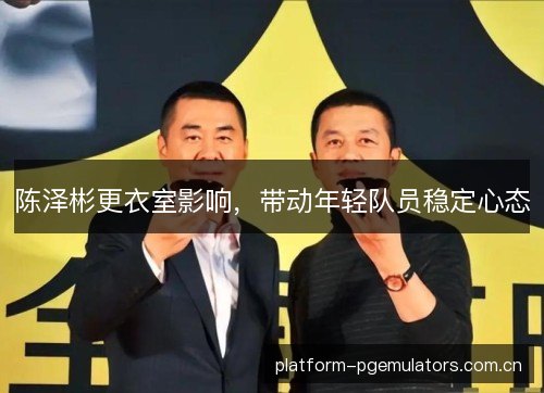 陈泽彬更衣室影响，带动年轻队员稳定心态