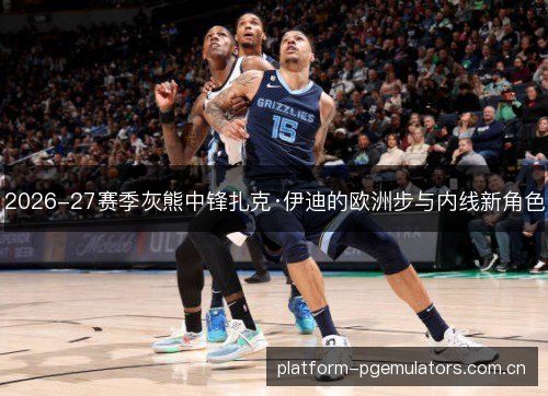 2026-27赛季灰熊中锋扎克·伊迪的欧洲步与内线新角色